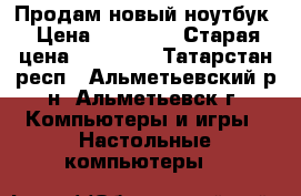 Продам новый ноутбук › Цена ­ 21 000 › Старая цена ­ 28 000 - Татарстан респ., Альметьевский р-н, Альметьевск г. Компьютеры и игры » Настольные компьютеры   